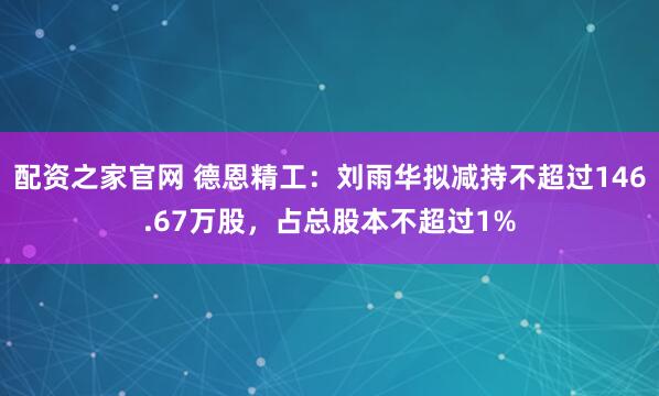 配资之家官网 德恩精工：刘雨华拟减持不超过146.67万股，占总股本不超过1%