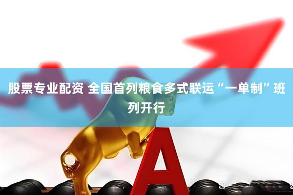 股票专业配资 全国首列粮食多式联运“一单制”班列开行