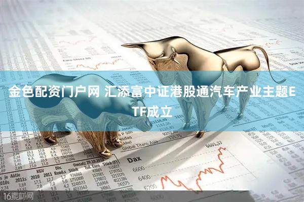 金色配资门户网 汇添富中证港股通汽车产业主题ETF成立