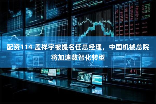 配资114 孟祥宇被提名任总经理，中国机械总院将加速数智化转型