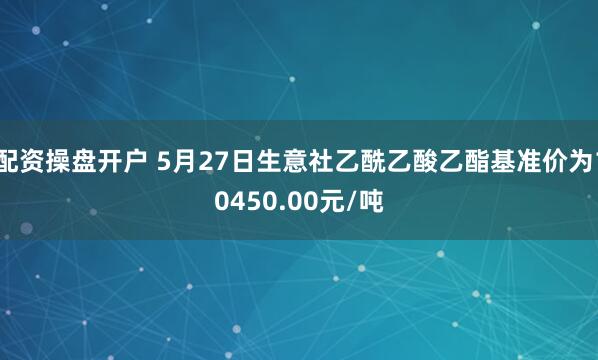 配资操盘开户 5月27日生意社乙酰乙酸乙酯基准价为10450.00元/吨