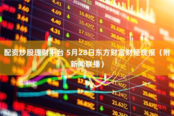 配资炒股理财平台 5月28日东方财富财经晚报（附新闻联播）