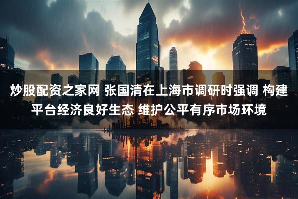 炒股配资之家网 张国清在上海市调研时强调 构建平台经济良好生态 维护公平有序市场环境