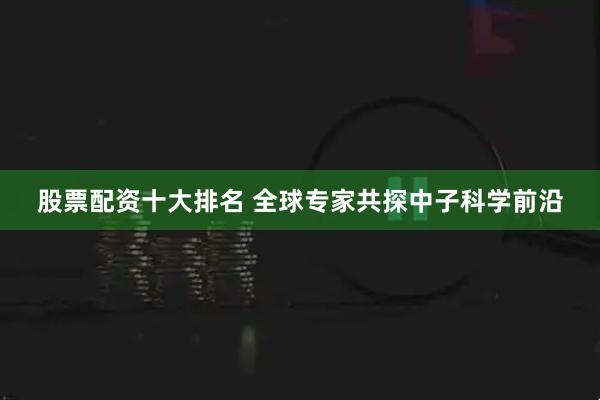 股票配资十大排名 全球专家共探中子科学前沿
