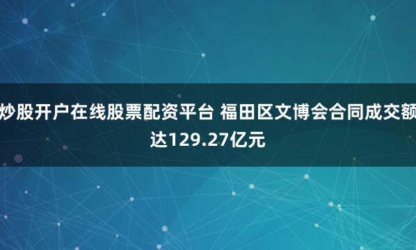 炒股开户在线股票配资平台 福田区文博会合同成交额达129.27亿元