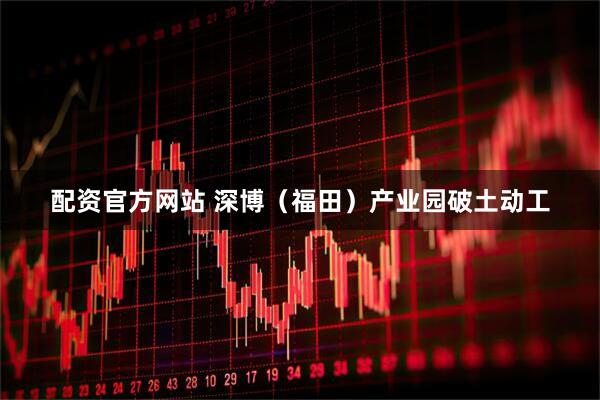 配资官方网站 深博（福田）产业园破土动工