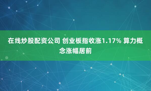 在线炒股配资公司 创业板指收涨1.17% 算力概念涨幅居前