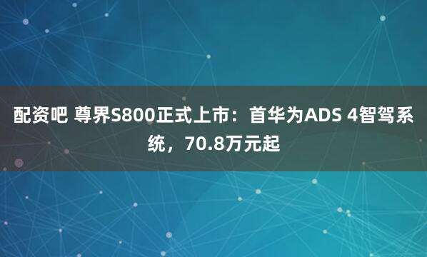 配资吧 尊界S800正式上市：首华为ADS 4智驾系统，70.8万元起