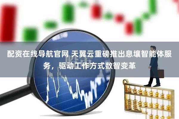 配资在线导航官网 天翼云重磅推出息壤智能体服务，驱动工作方式数智变革