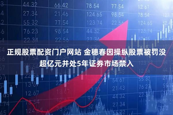 正规股票配资门户网站 金穗春因操纵股票被罚没超亿元并处5年证券市场禁入