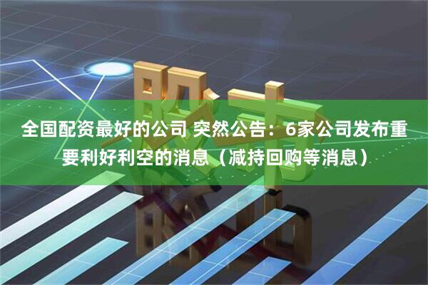 全国配资最好的公司 突然公告：6家公司发布重要利好利空的消息（减持回购等消息）