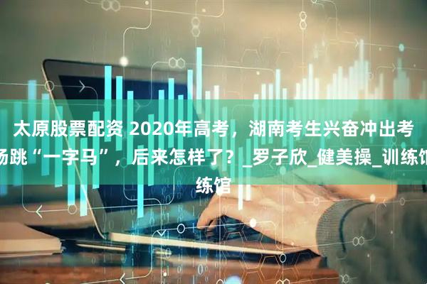 太原股票配资 2020年高考，湖南考生兴奋冲出考场跳“一字马”，后来怎样了？_罗子欣_健美操_训练馆