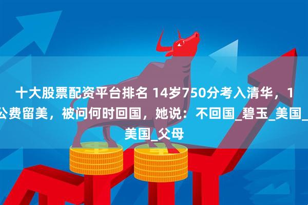 十大股票配资平台排名 14岁750分考入清华，18岁公费留美，被问何时回国，她说：不回国_碧玉_美国_父母