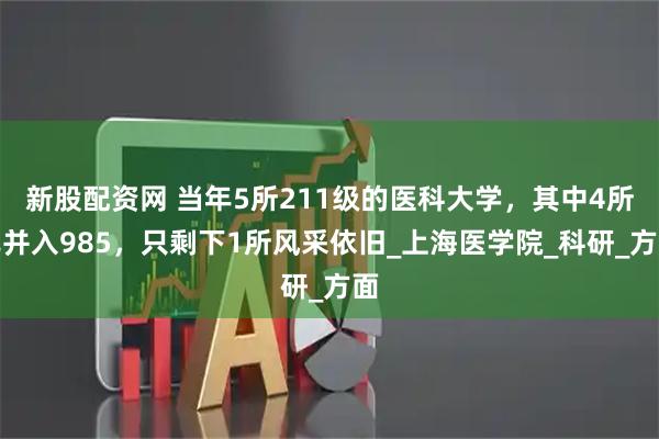 新股配资网 当年5所211级的医科大学，其中4所已并入985，只剩下1所风采依旧_上海医学院_科研_方面