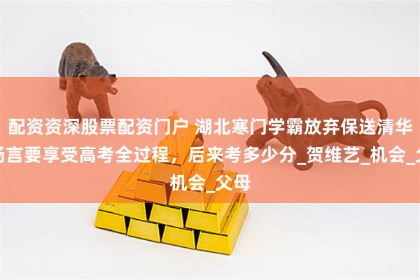 配资资深股票配资门户 湖北寒门学霸放弃保送清华，扬言要享受高考全过程，后来考多少分_贺维艺_机会_父母