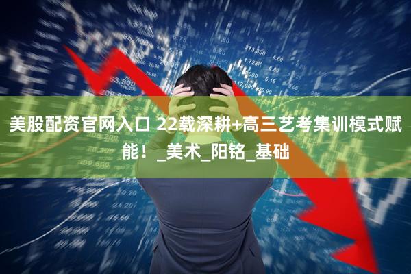 美股配资官网入口 22载深耕+高三艺考集训模式赋能！_美术_阳铭_基础