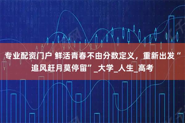 专业配资门户 鲜活青春不由分数定义，重新出发“追风赶月莫停留”_大学_人生_高考