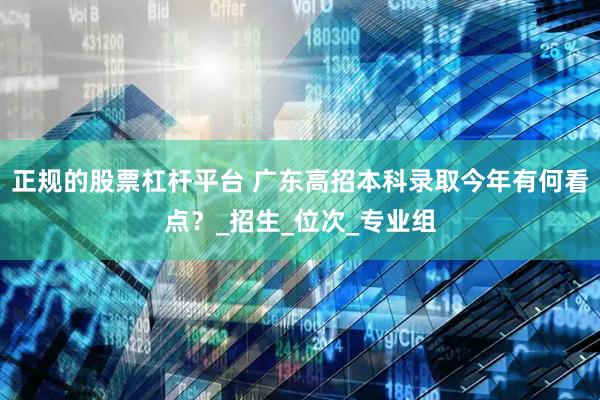正规的股票杠杆平台 广东高招本科录取今年有何看点？_招生_位次_专业组