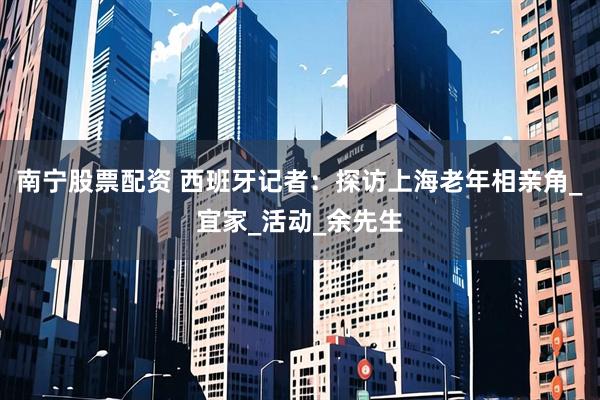 南宁股票配资 西班牙记者：探访上海老年相亲角_宜家_活动_余先生