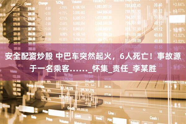 安全配资炒股 中巴车突然起火，6人死亡！事故源于一名乘客……_怀集_责任_李某胜