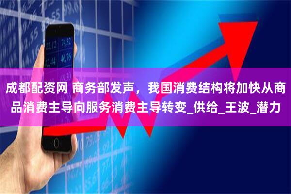 成都配资网 商务部发声，我国消费结构将加快从商品消费主导向服务消费主导转变_供给_王波_潜力