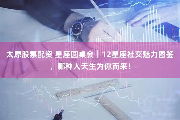 太原股票配资 星座圆桌会｜12星座社交魅力图鉴，哪种人天生为你而来！