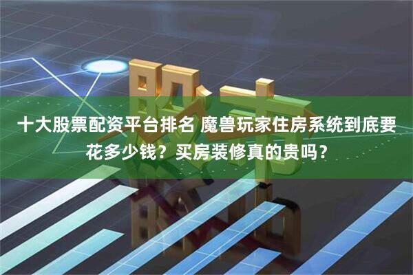 十大股票配资平台排名 魔兽玩家住房系统到底要花多少钱？买房装修真的贵吗？
