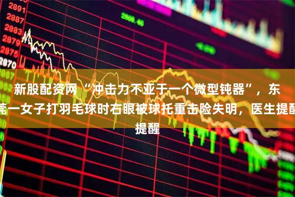 新股配资网 “冲击力不亚于一个微型钝器”，东莞一女子打羽毛球时右眼被球托重击险失明，医生提醒